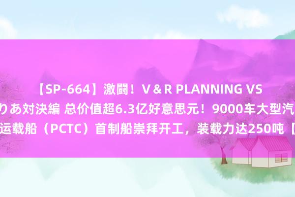 【SP-664】激闘！V＆R PLANNING VS MOODYZ 淫乱痴女ゆりあ対決編 总价值超6.3亿好意思元！9000车大型汽车运载船（PCTC）首制船崇拜开工，装载力达250吨【附中国船舶制造行业全景图谱】