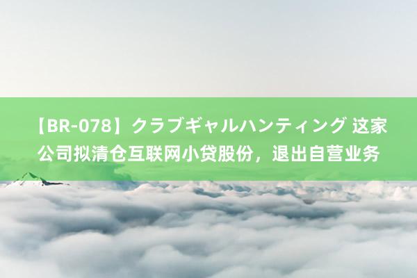 【BR-078】クラブギャルハンティング 这家公司拟清仓互联网小贷股份，退出自营业务