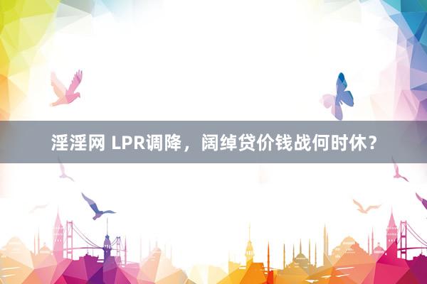 淫淫网 LPR调降，阔绰贷价钱战何时休？