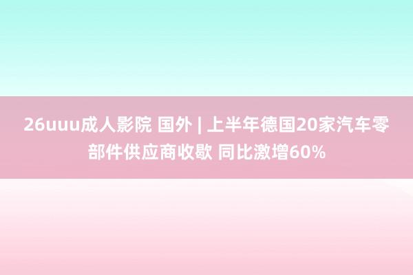 26uuu成人影院 国外 | 上半年德国20家汽车零部件供应商收歇 同比激增60%