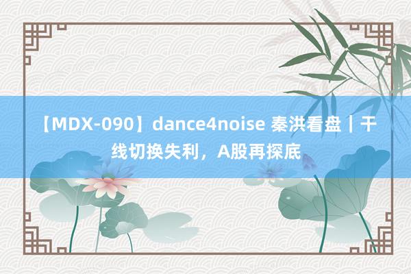 【MDX-090】dance4noise 秦洪看盘｜干线切换失利，A股再探底