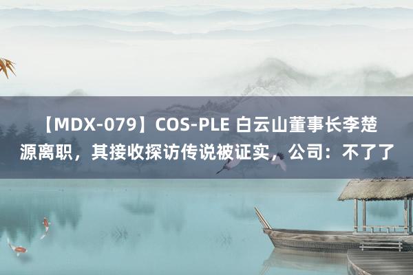 【MDX-079】COS-PLE 白云山董事长李楚源离职，其接收探访传说被证实，公司：不了了