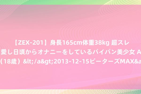 【ZEX-201】身長165cm体重38kg 超スレンダーボディでフェラ動画を愛し日頃からオナニーをしているパイパン美少女 AVデビュー りりか（18歳）</a>2013-12-15ピーターズMAX&$ピーターズMAX 116分钟 新特动力回A卡壳，张新为事迹“变脸”发愁