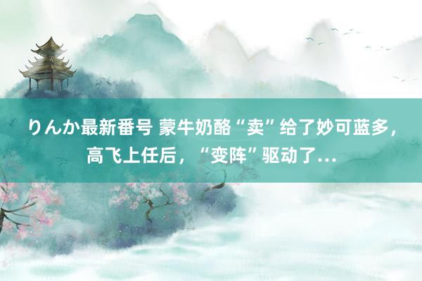 りんか最新番号 蒙牛奶酪“卖”给了妙可蓝多，高飞上任后，“变阵”驱动了…