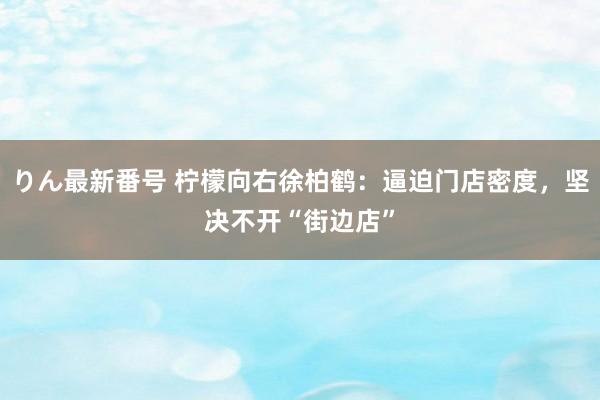 りん最新番号 柠檬向右徐柏鹤：逼迫门店密度，坚决不开“街边店”