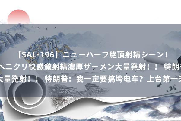 【SAL-196】ニューハーフ絶頂射精シーン！8時間 こだわりのデカペニクリ快感激射精濃厚ザーメン大量発射！！ 特朗普：我一定要搞垮电车？上台第一天就要搞