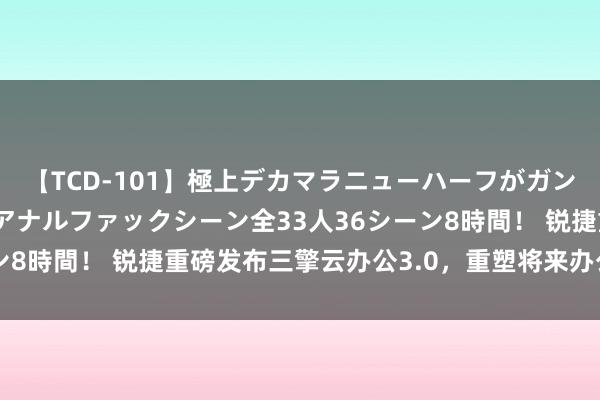 【TCD-101】極上デカマラニューハーフがガン掘り前立腺直撃快感逆アナルファックシーン全33人36シーン8時間！ 锐捷重磅发布三擎云办公3.0，重塑将来办公新体验