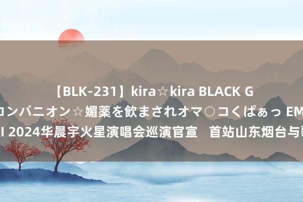 【BLK-231】kira☆kira BLACK GAL 黒ギャル中出し温泉コンパニオン☆媚薬を飲まされオマ○コくぱぁっ EMIRI 2024华晨宇火星演唱会巡演官宣   首站山东烟台与歌迷在海边共赴日出商定