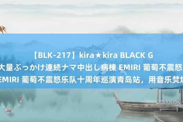 【BLK-217】kira★kira BLACK GAL黒ギャルご奉仕ナース 大量ぶっかけ連続ナマ中出し病棟 EMIRI 葡萄不震怒乐队十周年巡演青岛站，用音乐焚烧心思