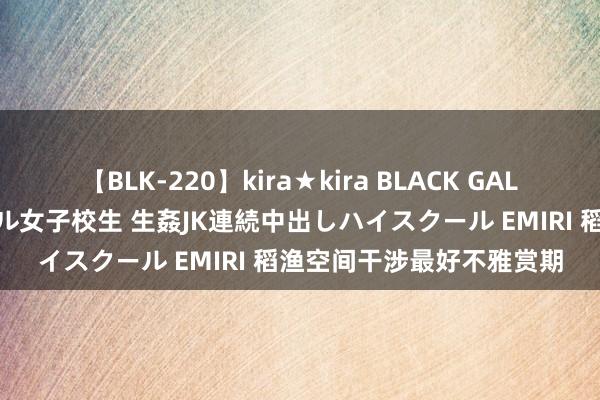 【BLK-220】kira★kira BLACK GAL 留年5年目のお姉黒ギャル女子校生 生姦JK連続中出しハイスクール EMIRI 稻渔空间干涉最好不雅赏期