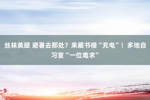 丝袜美腿 避暑去那处？来藏书楼“充电”！多地自习室“一位难求”