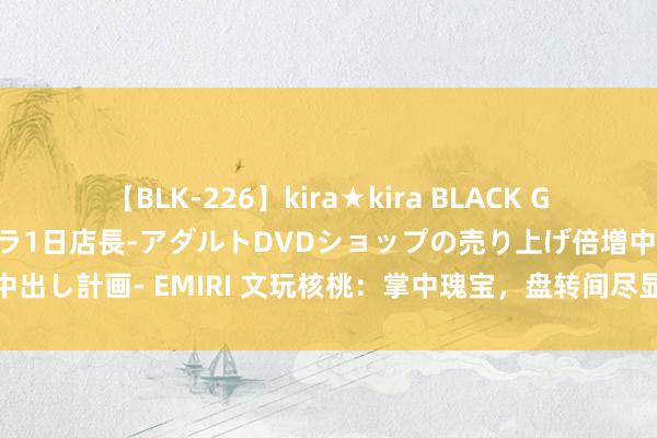 【BLK-226】kira★kira BLACK GAL 黒ギャル露出セクハラ1日店長-アダルトDVDショップの売り上げ倍増中出し計画- EMIRI 文玩核桃：掌中瑰宝，盘转间尽显岁月风华与厚谊千里淀