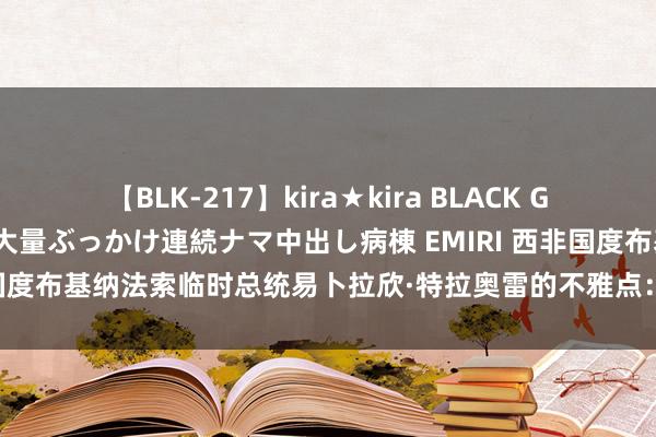 【BLK-217】kira★kira BLACK GAL黒ギャルご奉仕ナース 大量ぶっかけ連続ナマ中出し病棟 EMIRI 西非国度布基纳法索临时总统易卜拉欣·特拉奥雷的不雅点：1，帝国方针者如