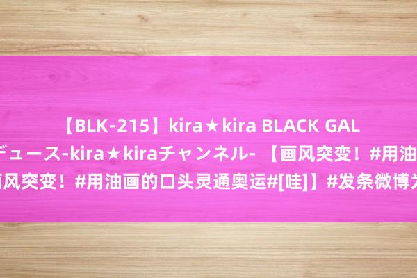 【BLK-215】kira★kira BLACK GAL 黒ギャル・EMIRIプロデュース-kira★kiraチャンネル- 【画风突变！#用油画的口头灵通奥运#[哇]】#发条微博为中国奥运健儿