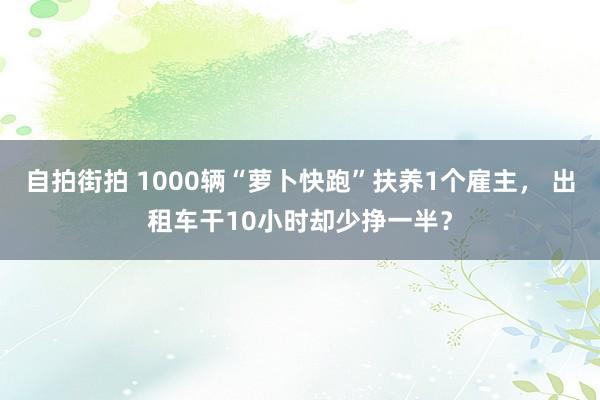 自拍街拍 1000辆“萝卜快跑”扶养1个雇主， 出租车干10小时却少挣一半？