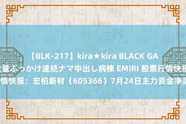 【BLK-217】kira★kira BLACK GAL黒ギャルご奉仕ナース 大量ぶっかけ連続ナマ中出し病棟 EMIRI 股票行情快报：宏柏新材（605366）7月24日主力资金净买入26.13万元