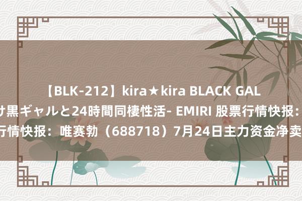 【BLK-212】kira★kira BLACK GAL レンタル痴女GAL-日焼け黒ギャルと24時間同棲性活- EMIRI 股票行情快报：唯赛勃（688718）7月24日主力资金净卖出24.38万元