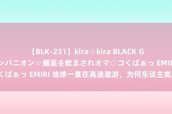 【BLK-231】kira☆kira BLACK GAL 黒ギャル中出し温泉コンパニオン☆媚薬を飲まされオマ○コくぱぁっ EMIRI 地球一直在高速遨游，为何东谈主类毫无察觉？