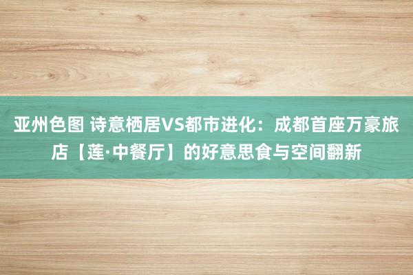 亚州色图 诗意栖居VS都市进化：成都首座万豪旅店【莲·中餐厅】的好意思食与空间翻新