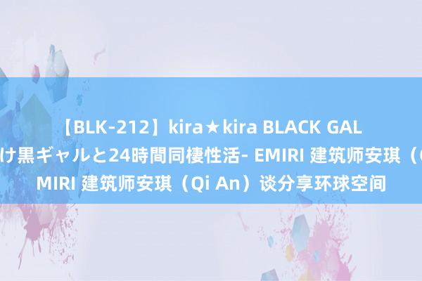 【BLK-212】kira★kira BLACK GAL レンタル痴女GAL-日焼け黒ギャルと24時間同棲性活- EMIRI 建筑师安琪（Qi An）谈分享环球空间