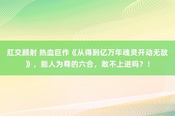 肛交颜射 热血巨作《从得到亿万年魂灵开动无敌》，能人为尊的六合，敢不上进吗？！