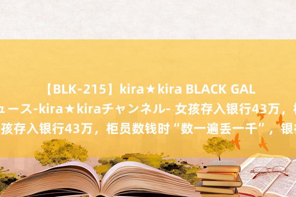 【BLK-215】kira★kira BLACK GAL 黒ギャル・EMIRIプロデュース-kira★kiraチャンネル- 女孩存入银行43万，柜员数钱时“数一遍丢一千”，银行：别筹算了