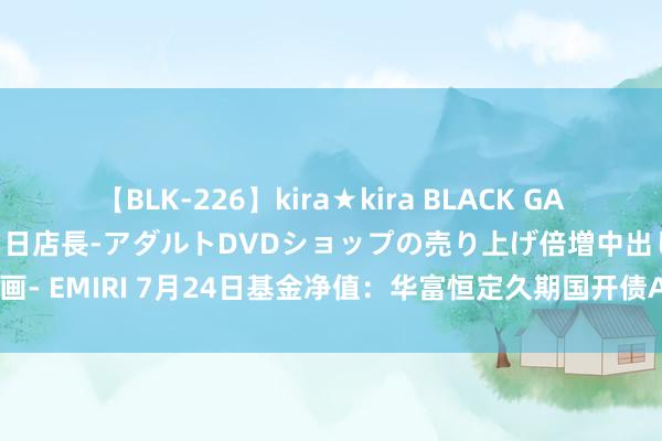 【BLK-226】kira★kira BLACK GAL 黒ギャル露出セクハラ1日店長-アダルトDVDショップの売り上げ倍増中出し計画- EMIRI 7月24日基金净值：华富恒定久期国开债A最新净值1.093，跌0.02%