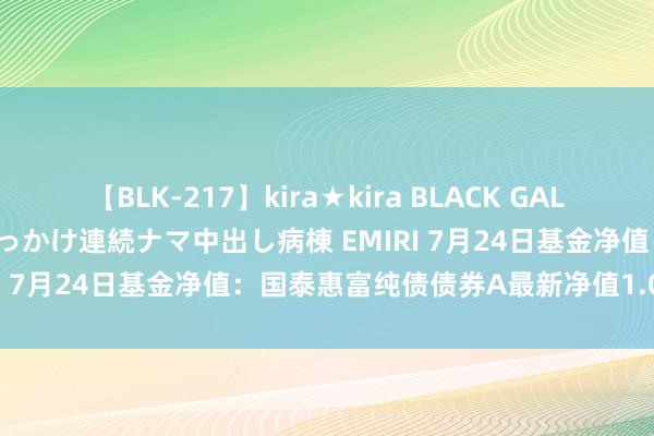 【BLK-217】kira★kira BLACK GAL黒ギャルご奉仕ナース 大量ぶっかけ連続ナマ中出し病棟 EMIRI 7月24日基金净值：国泰惠富纯债债券A最新净值1.0559