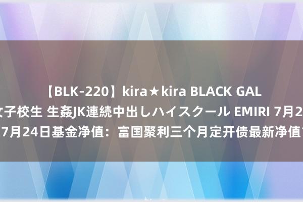 【BLK-220】kira★kira BLACK GAL 留年5年目のお姉黒ギャル女子校生 生姦JK連続中出しハイスクール EMIRI 7月24日基金净值：富国聚利三个月定开债最新净值1.0765，涨0.02%