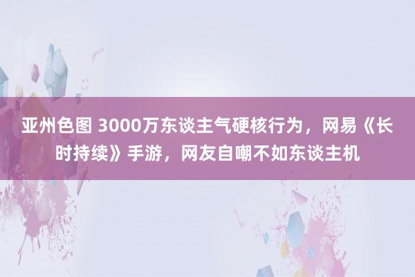 亚州色图 3000万东谈主气硬核行为，网易《长时持续》手游，网友自嘲不如东谈主机