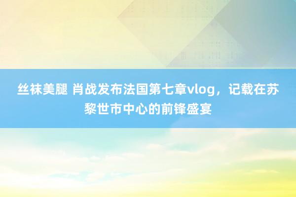 丝袜美腿 肖战发布法国第七章vlog，记载在苏黎世市中心的前锋盛宴