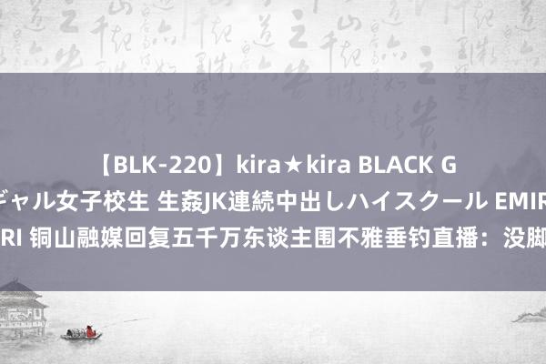 【BLK-220】kira★kira BLACK GAL 留年5年目のお姉黒ギャル女子校生 生姦JK連続中出しハイスクール EMIRI 铜山融媒回复五千万东谈主围不雅垂钓直播：没脚本没规画，主打一个真实