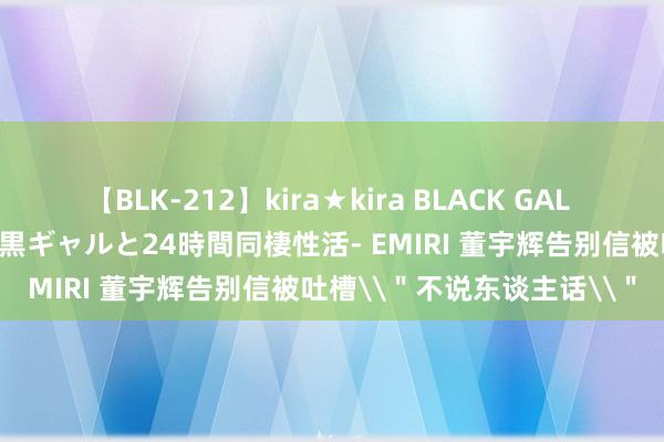 【BLK-212】kira★kira BLACK GAL レンタル痴女GAL-日焼け黒ギャルと24時間同棲性活- EMIRI 董宇辉告别信被吐槽\＂不说东谈主话\＂