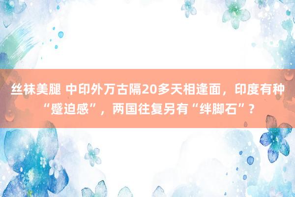 丝袜美腿 中印外万古隔20多天相逢面，印度有种“蹙迫感”，两国往复另有“绊脚石”？