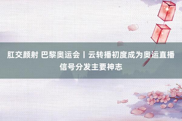 肛交颜射 巴黎奥运会丨云转播初度成为奥运直播信号分发主要神志