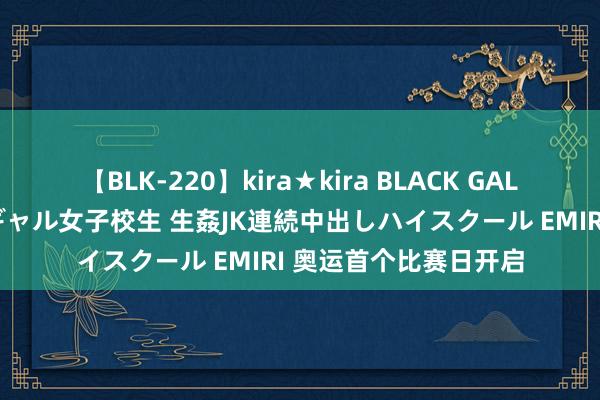 【BLK-220】kira★kira BLACK GAL 留年5年目のお姉黒ギャル女子校生 生姦JK連続中出しハイスクール EMIRI 奥运首个比赛日开启