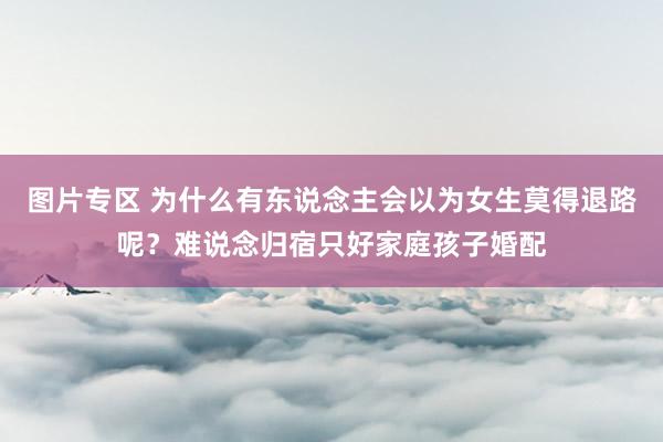 图片专区 为什么有东说念主会以为女生莫得退路呢？难说念归宿只好家庭孩子婚配