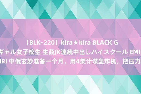 【BLK-220】kira★kira BLACK GAL 留年5年目のお姉黒ギャル女子校生 生姦JK連続中出しハイスクール EMIRI 中俄玄妙准备一个月，用4架计谋轰炸机，把压力送到好意思国东谈主眼前