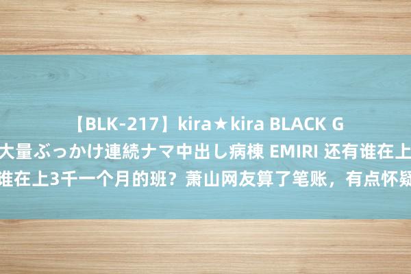 【BLK-217】kira★kira BLACK GAL黒ギャルご奉仕ナース 大量ぶっかけ連続ナマ中出し病棟 EMIRI 还有谁在上3千一个月的班？萧山网友算了笔账，有点怀疑东说念主生……