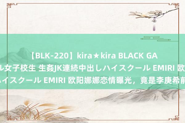 【BLK-220】kira★kira BLACK GAL 留年5年目のお姉黒ギャル女子校生 生姦JK連続中出しハイスクール EMIRI 欧阳娜娜恋情曝光，竟是李庚希前任？