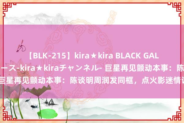 【BLK-215】kira★kira BLACK GAL 黒ギャル・EMIRIプロデュース-kira★kiraチャンネル- 巨星再见颤动本事：陈谈明周润发同框，点火影迷情谊热搜抑止！