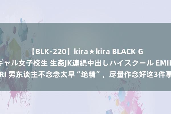 【BLK-220】kira★kira BLACK GAL 留年5年目のお姉黒ギャル女子校生 生姦JK連続中出しハイスクール EMIRI 男东谈主不念念太早“绝精”，尽量作念好这3件事，唐突让你重拾男性魔力