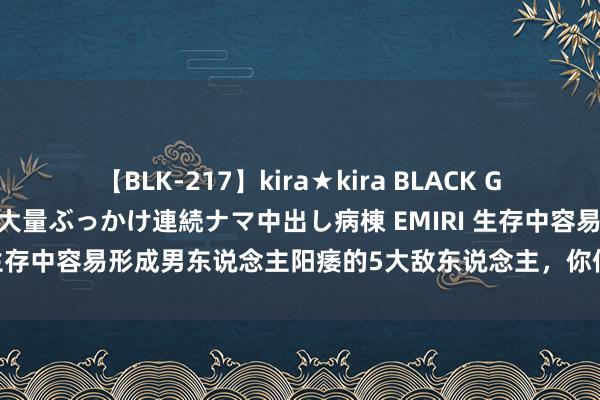 【BLK-217】kira★kira BLACK GAL黒ギャルご奉仕ナース 大量ぶっかけ連続ナマ中出し病棟 EMIRI 生存中容易形成男东说念主阳痿的5大敌东说念主，你们遇上了几个？