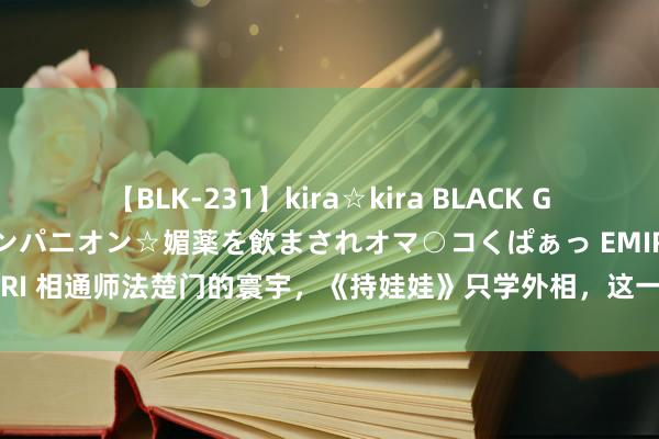 【BLK-231】kira☆kira BLACK GAL 黒ギャル中出し温泉コンパニオン☆媚薬を飲まされオマ○コくぱぁっ EMIRI 相通师法楚门的寰宇，《持娃娃》只学外相，这一部却令东谈主如履薄冰