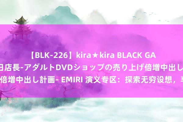 【BLK-226】kira★kira BLACK GAL 黒ギャル露出セクハラ1日店長-アダルトDVDショップの売り上げ倍増中出し計画- EMIRI 演义专区：探索无穷设想，享受阅读乐趣！