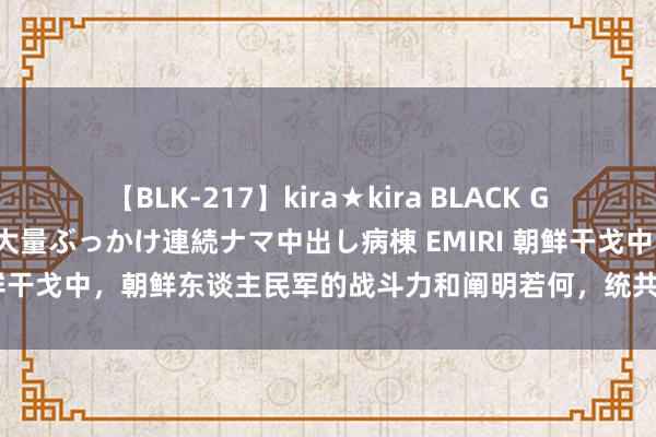 【BLK-217】kira★kira BLACK GAL黒ギャルご奉仕ナース 大量ぶっかけ連続ナマ中出し病棟 EMIRI 朝鲜干戈中，朝鲜东谈主民军的战斗力和阐明若何，统共的伤一火有几许