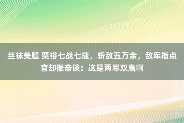 丝袜美腿 粟裕七战七捷，斩敌五万余，敌军指点官却振奋谈：这是两军双赢啊