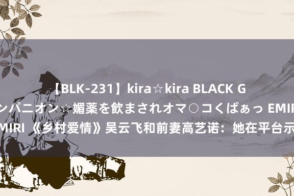 【BLK-231】kira☆kira BLACK GAL 黒ギャル中出し温泉コンパニオン☆媚薬を飲まされオマ○コくぱぁっ EMIRI 《乡村爱情》吴云飞和前妻高艺诺：她在平台示爱，他大方致以道喜