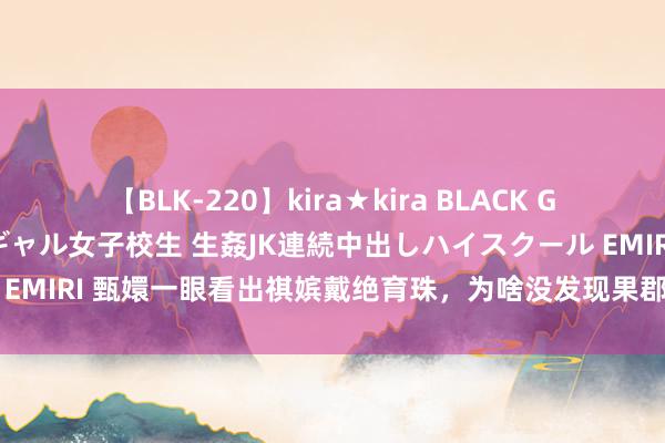 【BLK-220】kira★kira BLACK GAL 留年5年目のお姉黒ギャル女子校生 生姦JK連続中出しハイスクール EMIRI 甄嬛一眼看出祺嫔戴绝育珠，为啥没发现果郡王送的亦然绝育手链