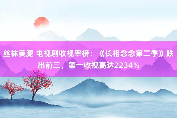 丝袜美腿 电视剧收视率榜：《长相念念第二季》跌出前三，第一收视高达2234%